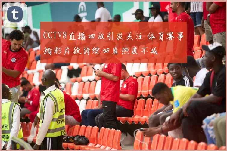 CCTV8直播回放引发关注 体育赛事精彩片段持续回看热度不减