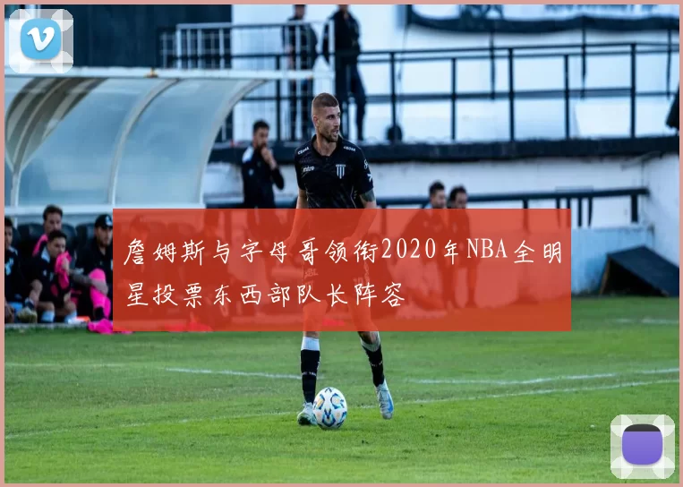 詹姆斯与字母哥领衔2020年NBA全明星投票东西部队长阵容