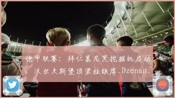 德甲联赛：拜仁慕尼黑挖掘机启动，沃尔夫斯堡顶梁柱缺席_Dzenan_欧冠_里昂