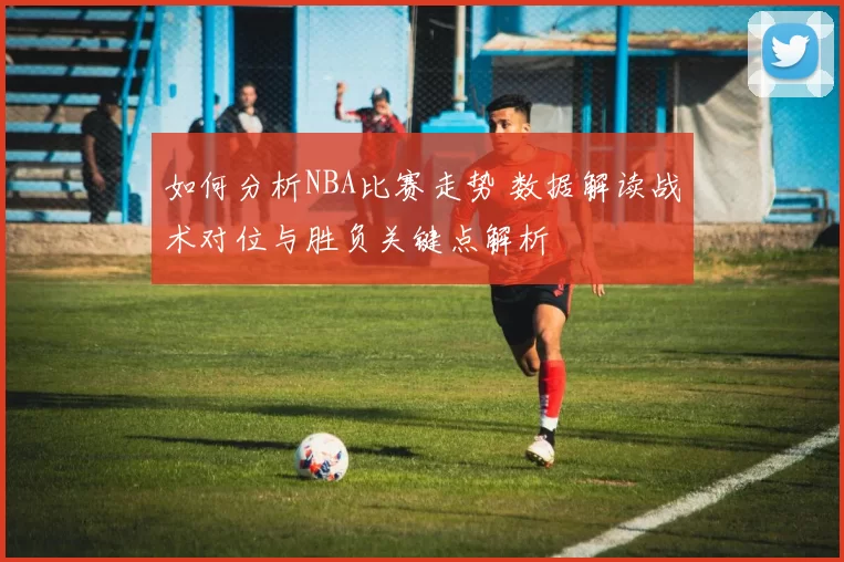 如何分析NBA比赛走势 数据解读战术对位与胜负关键点解析