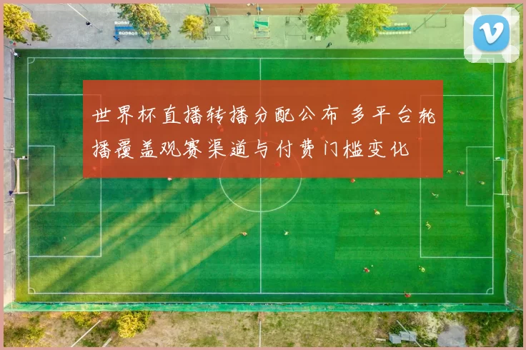 世界杯直播转播分配公布 多平台轮播覆盖观赛渠道与付费门槛变化