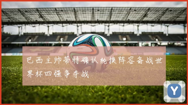 巴西主帅蒂特确认轮换阵容备战世界杯四强争夺战