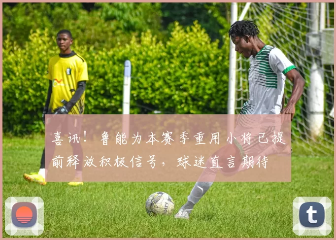 喜讯！鲁能为本赛季重用小将已提前释放积极信号，球迷直言期待