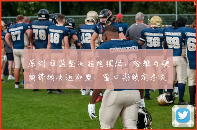 原创 辽篮坚决拒绝摆烂，哈维与硬朗锋线快速加盟，窗口期锁定李炎哲补强阵容