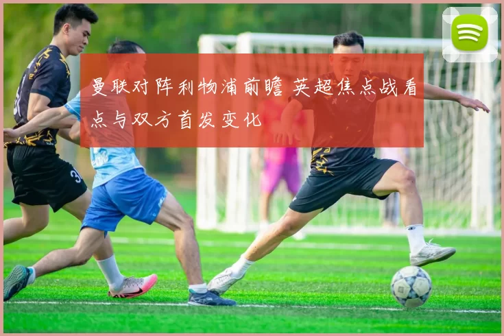 曼联对阵利物浦前瞻 英超焦点战看点与双方首发变化