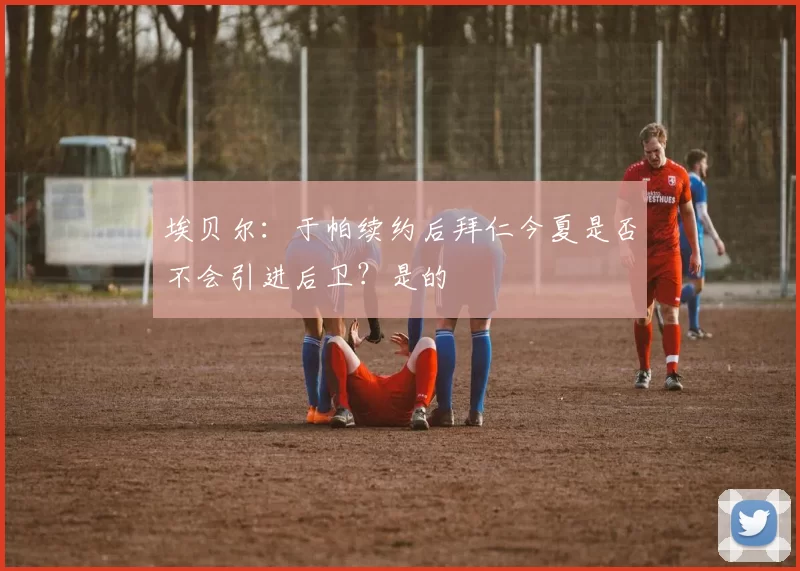 埃贝尔：于帕续约后拜仁今夏是否不会引进后卫？是的