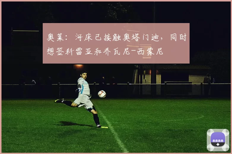 奥莱：河床已接触奥塔门迪，同时想签科雷亚和乔瓦尼-西蒙尼