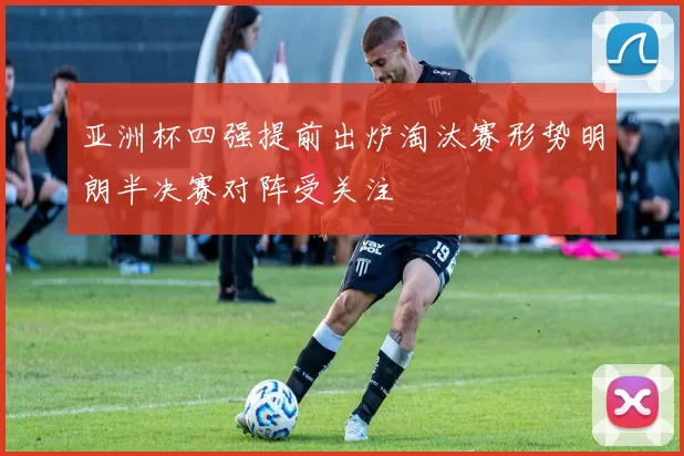 亚洲杯四强提前出炉淘汰赛形势明朗半决赛对阵受关注