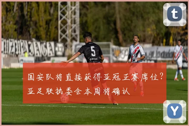 国安队将直接获得亚冠正赛席位？亚足联执委会本周将确认