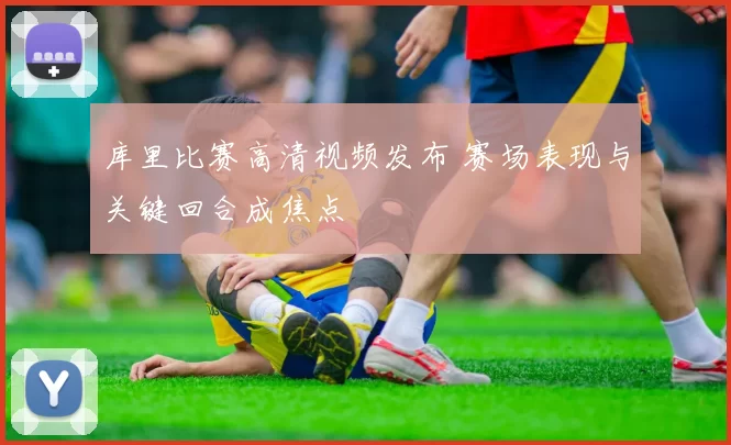 库里比赛高清视频发布 赛场表现与关键回合成焦点