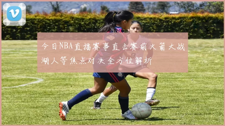 今日NBA直播赛事直击赛前火箭大战湖人等焦点对决全方位解析