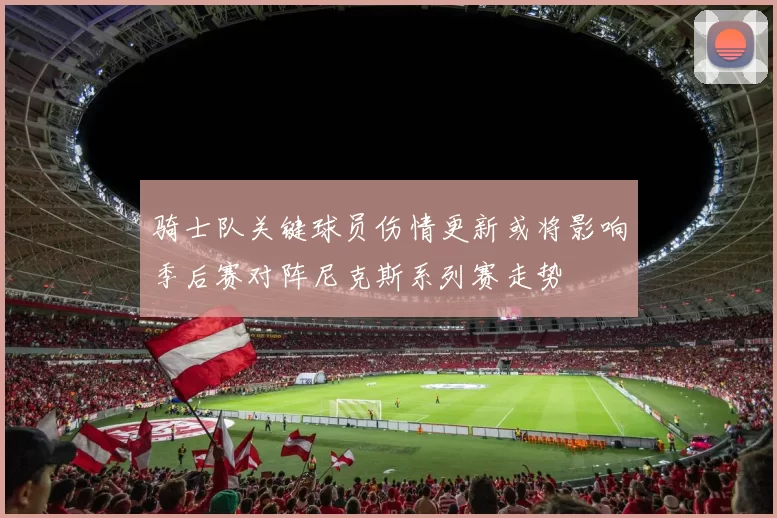 骑士队关键球员伤情更新或将影响季后赛对阵尼克斯系列赛走势