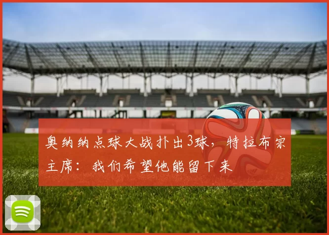 奥纳纳点球大战扑出3球，特拉布宗主席：我们希望他能留下来