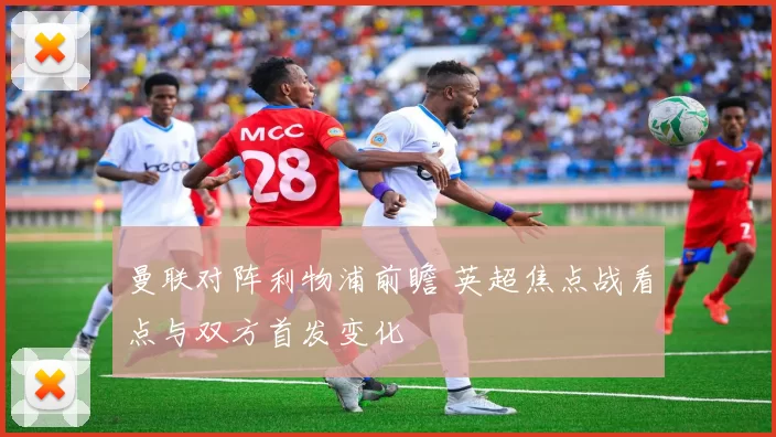 曼联对阵利物浦前瞻 英超焦点战看点与双方首发变化