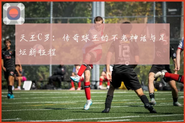 天王C罗：传奇球王的不老神话与足坛新征程