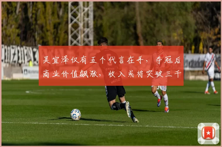 吴宜泽仅有五个代言在手，夺冠后商业价值飙涨，收入或将突破三千万
