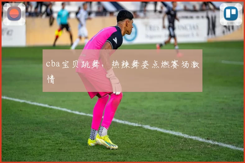 cba宝贝跳舞，热辣舞姿点燃赛场激情