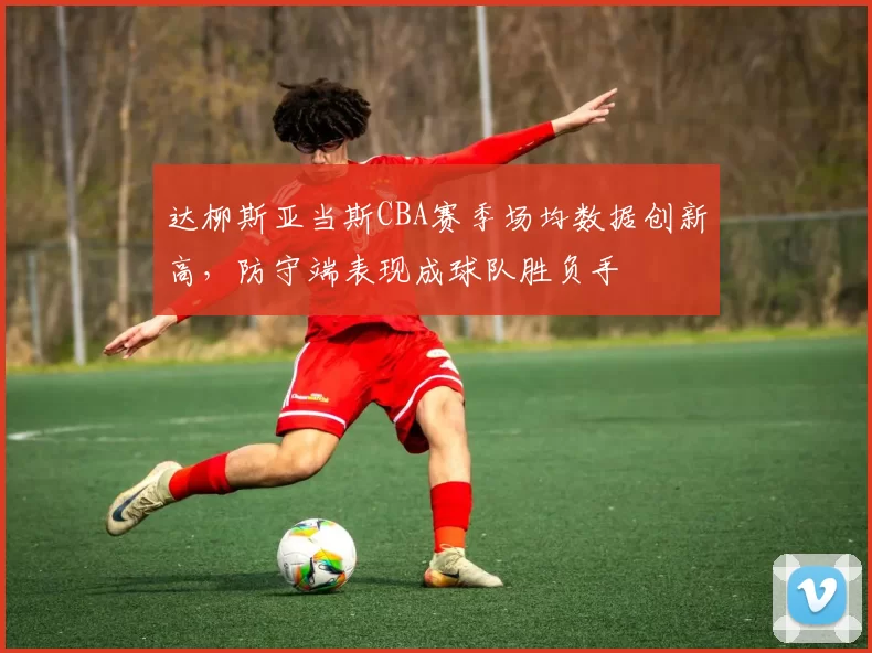 达柳斯亚当斯CBA赛季场均数据创新高，防守端表现成球队胜负手