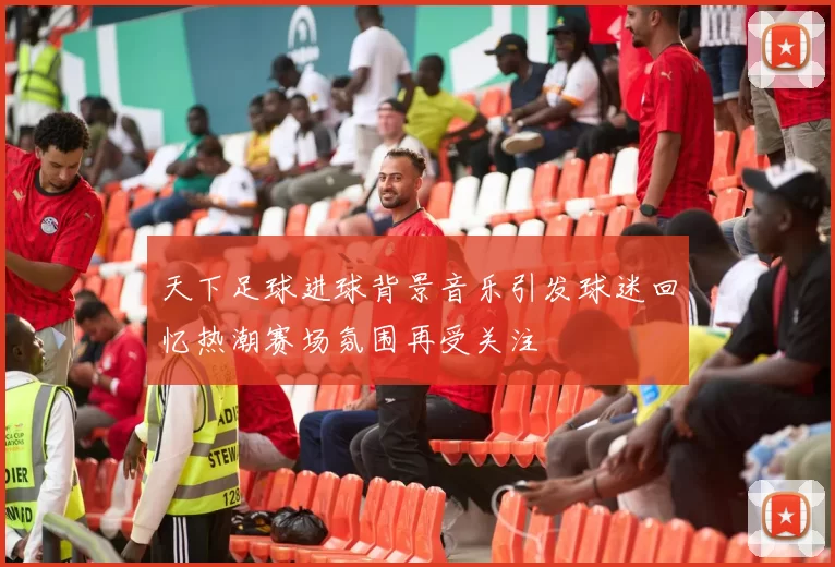 天下足球进球背景音乐引发球迷回忆热潮赛场氛围再受关注