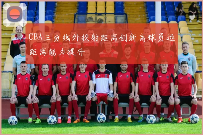 CBA三分线外投射距离创新高球员远距离能力提升