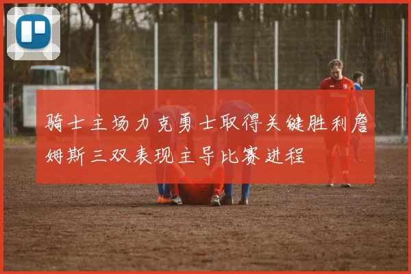 骑士主场力克勇士取得关键胜利詹姆斯三双表现主导比赛进程