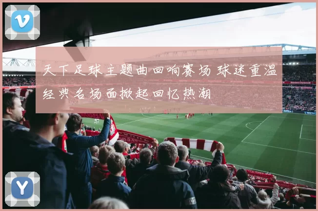 天下足球主题曲回响赛场 球迷重温经典名场面掀起回忆热潮