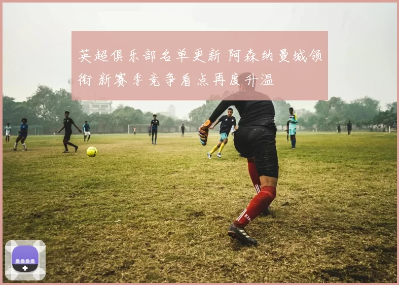 英超俱乐部名单更新 阿森纳曼城领衔 新赛季竞争看点再度升温