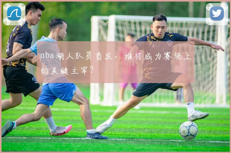 nba湖人队员首发，谁将成为赛场上的关键主宰？