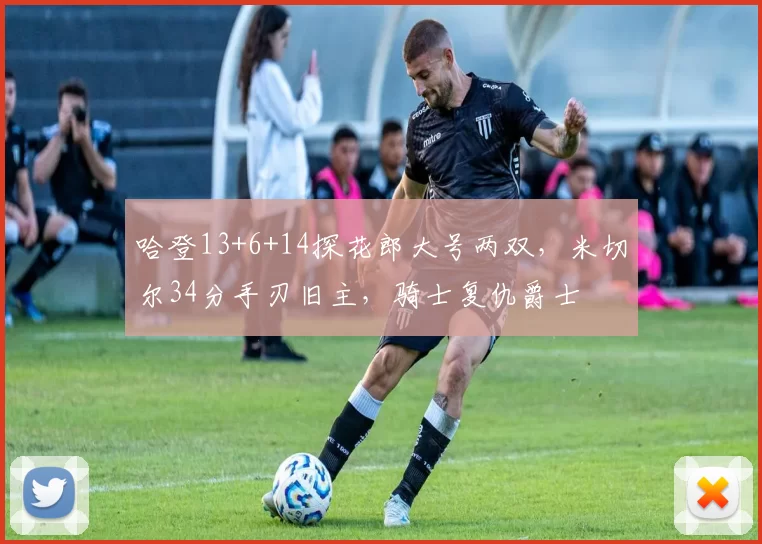 哈登13+6+14探花郎大号两双，米切尔34分手刃旧主，骑士复仇爵士