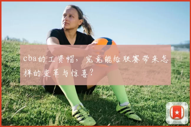 cba的工资帽，究竟能给联赛带来怎样的变革与惊喜？