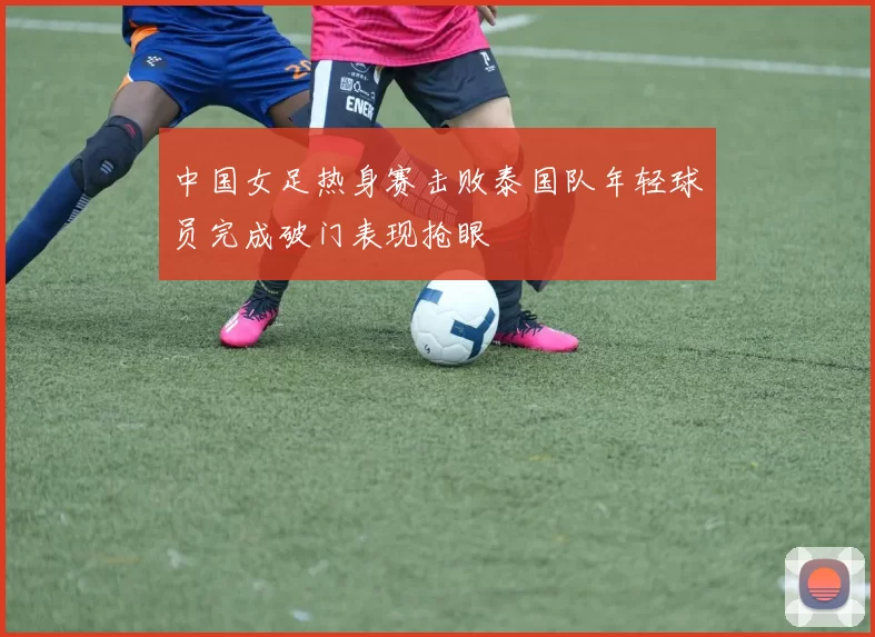中国女足热身赛击败泰国队年轻球员完成破门表现抢眼