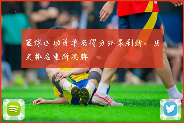 篮球运动员单场得分纪录刷新，历史排名重新洗牌