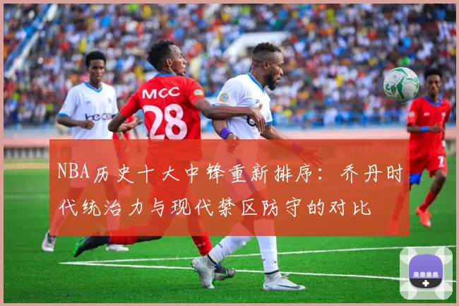 NBA历史十大中锋重新排序：乔丹时代统治力与现代禁区防守的对比