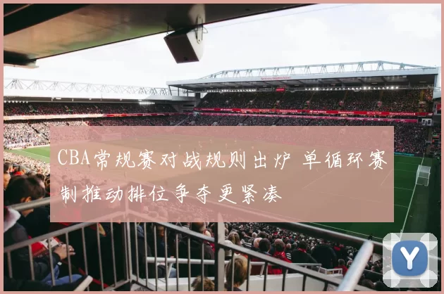 CBA常规赛对战规则出炉 单循环赛制推动排位争夺更紧凑