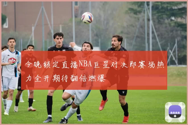 今晚锁定直播NBA巨星对决即赛场热力全开期待翻倍燃爆