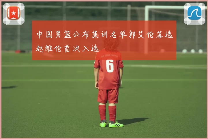 中国男篮公布集训名单郭艾伦落选赵维伦首次入选