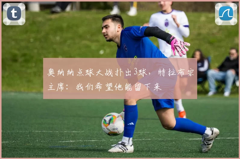 奥纳纳点球大战扑出3球，特拉布宗主席：我们希望他能留下来