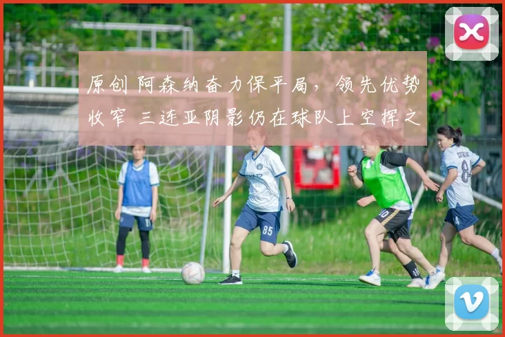 原创 阿森纳奋力保平局，领先优势收窄 三连亚阴影仍在球队上空挥之不去