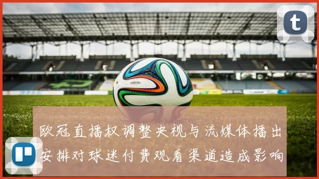 欧冠直播权调整央视与流媒体播出安排对球迷付费观看渠道造成影响