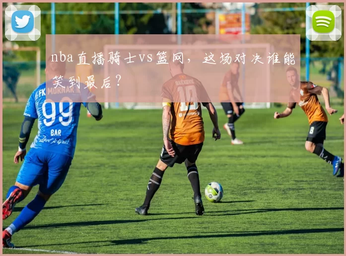 nba直播骑士vs篮网，这场对决谁能笑到最后？