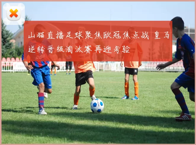山猫直播足球聚焦欧冠焦点战 皇马逆转晋级淘汰赛再迎考验