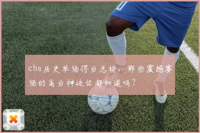 cba历史单场得分总榜，那些震撼赛场的高分神迹你都知道吗？