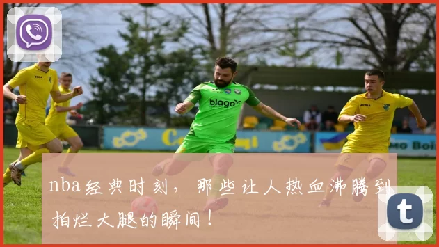 nba经典时刻，那些让人热血沸腾到拍烂大腿的瞬间！