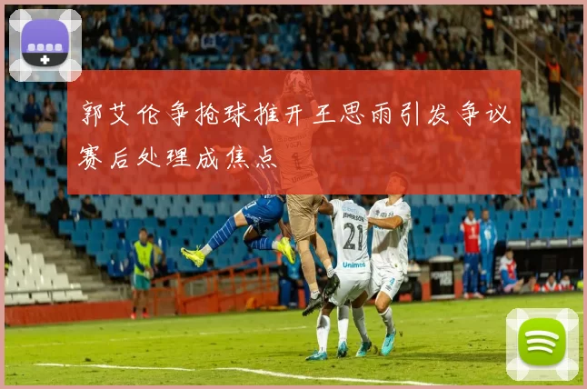 郭艾伦争抢球推开王思雨引发争议赛后处理成焦点