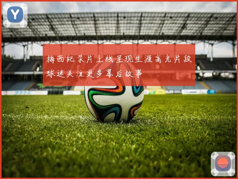 梅西纪录片上线呈现生涯高光片段球迷关注更多幕后故事