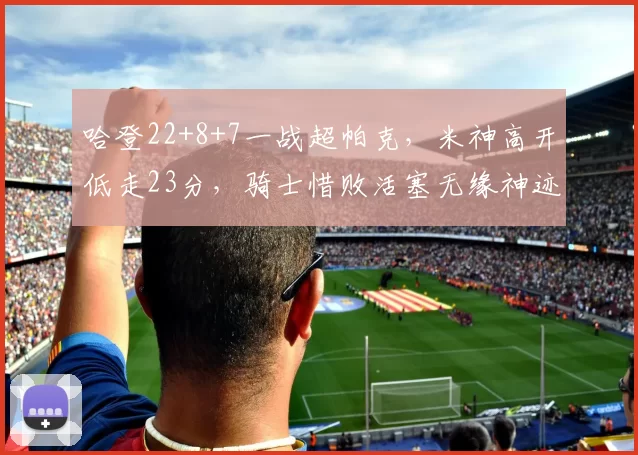哈登22+8+7一战超帕克，米神高开低走23分，骑士惜败活塞无缘神迹