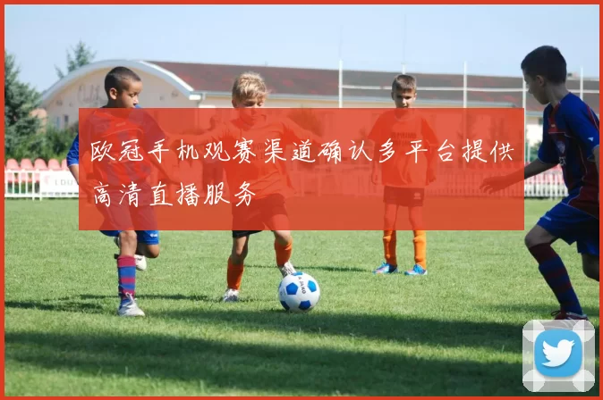 欧冠手机观赛渠道确认多平台提供高清直播服务
