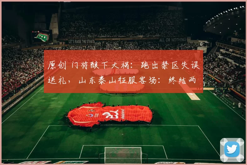 原创 门将酿下大祸：跑出禁区失误送礼，山东泰山征服客场：终结两连败
