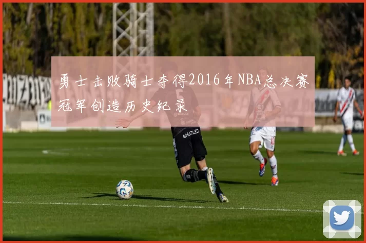 勇士击败骑士夺得2016年NBA总决赛冠军创造历史纪录