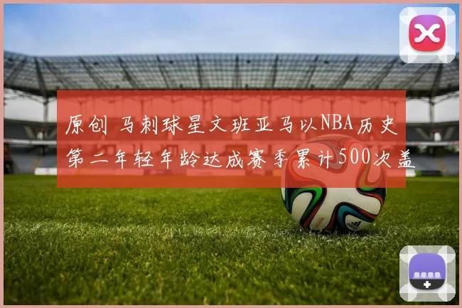 原创 马刺球星文班亚马以NBA历史第二年轻年龄达成赛季累计500次盖帽